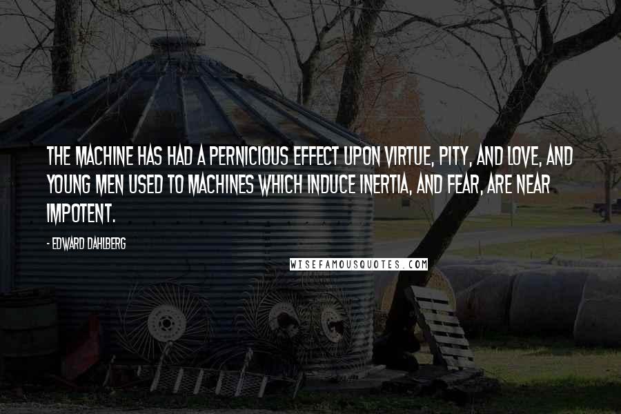Edward Dahlberg Quotes: The machine has had a pernicious effect upon virtue, pity, and love, and young men used to machines which induce inertia, and fear, are near impotent.