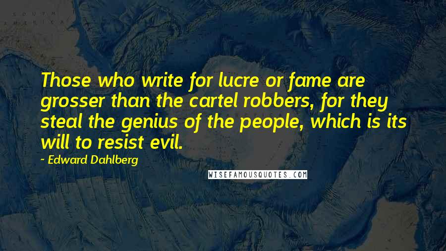 Edward Dahlberg Quotes: Those who write for lucre or fame are grosser than the cartel robbers, for they steal the genius of the people, which is its will to resist evil.