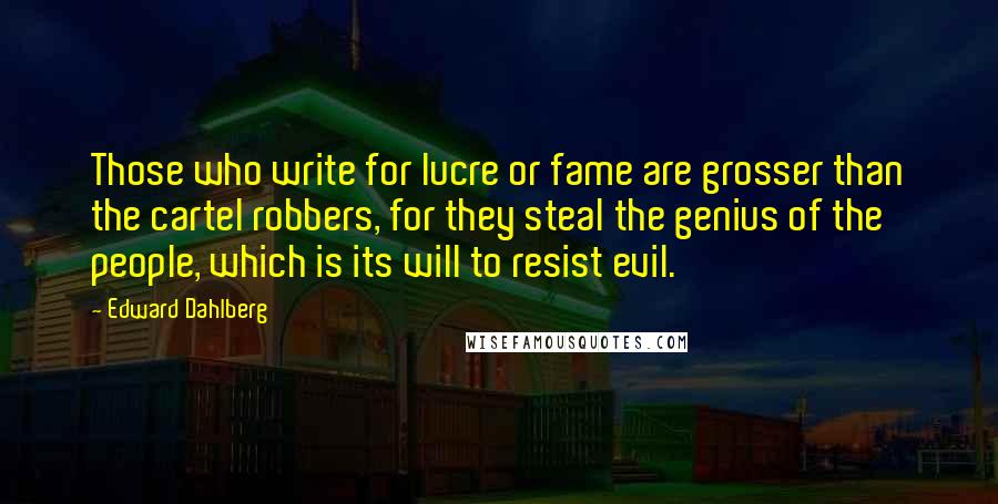 Edward Dahlberg Quotes: Those who write for lucre or fame are grosser than the cartel robbers, for they steal the genius of the people, which is its will to resist evil.