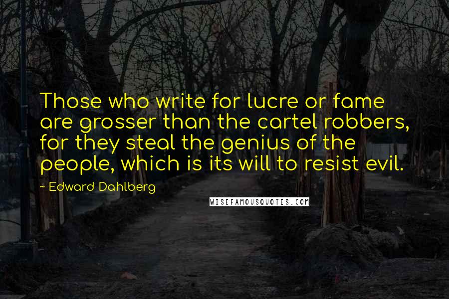 Edward Dahlberg Quotes: Those who write for lucre or fame are grosser than the cartel robbers, for they steal the genius of the people, which is its will to resist evil.