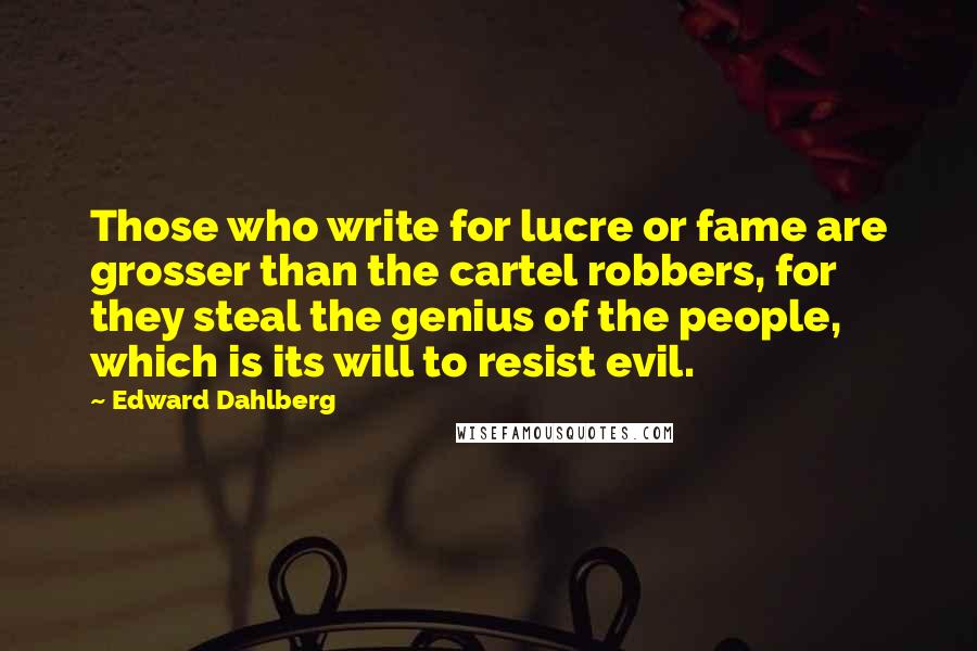 Edward Dahlberg Quotes: Those who write for lucre or fame are grosser than the cartel robbers, for they steal the genius of the people, which is its will to resist evil.