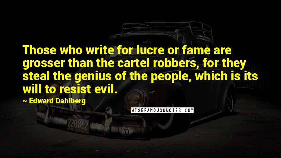 Edward Dahlberg Quotes: Those who write for lucre or fame are grosser than the cartel robbers, for they steal the genius of the people, which is its will to resist evil.