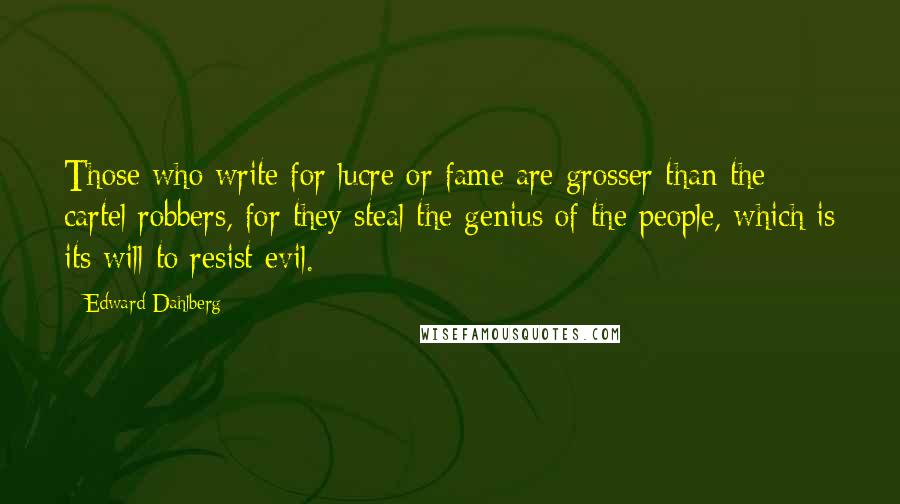 Edward Dahlberg Quotes: Those who write for lucre or fame are grosser than the cartel robbers, for they steal the genius of the people, which is its will to resist evil.