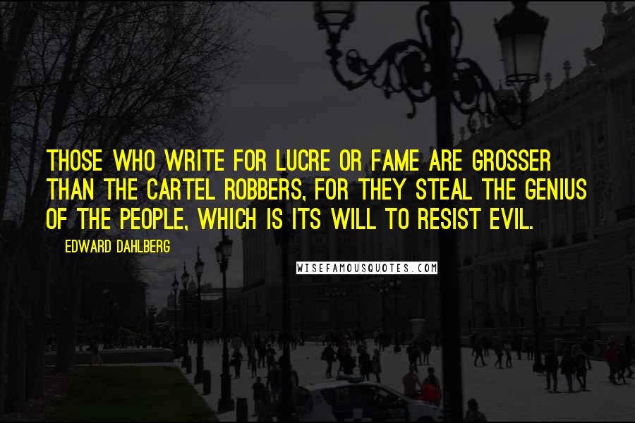 Edward Dahlberg Quotes: Those who write for lucre or fame are grosser than the cartel robbers, for they steal the genius of the people, which is its will to resist evil.