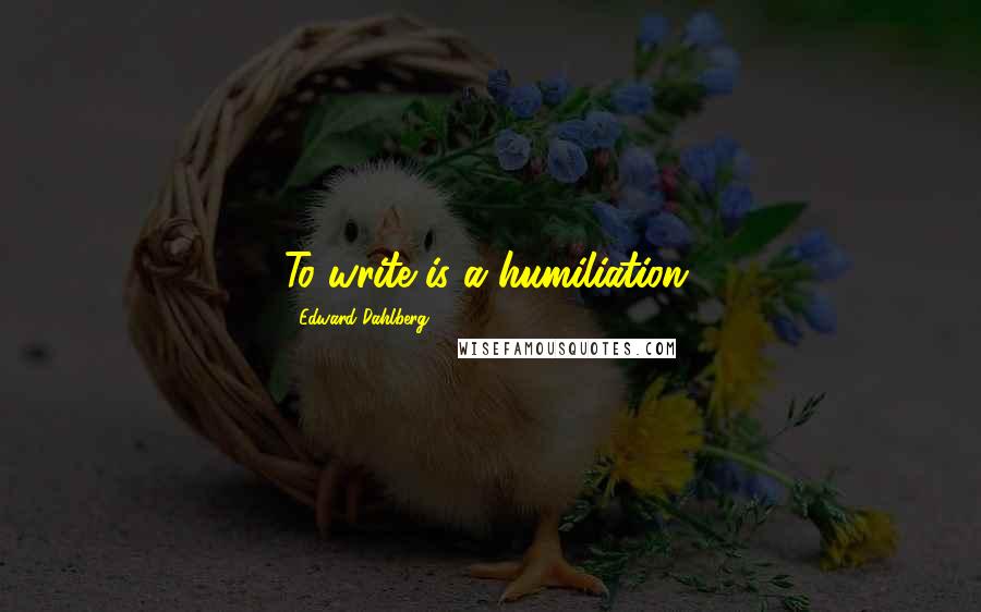 Edward Dahlberg Quotes: To write is a humiliation.