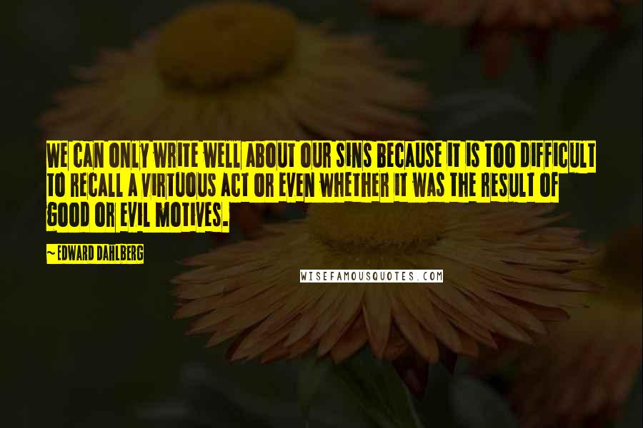 Edward Dahlberg Quotes: We can only write well about our sins because it is too difficult to recall a virtuous act or even whether it was the result of good or evil motives.