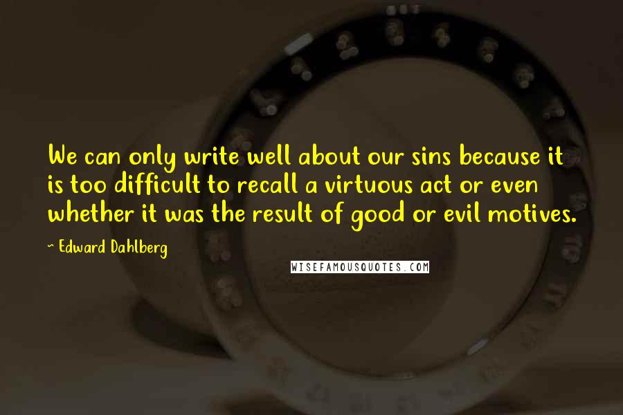 Edward Dahlberg Quotes: We can only write well about our sins because it is too difficult to recall a virtuous act or even whether it was the result of good or evil motives.