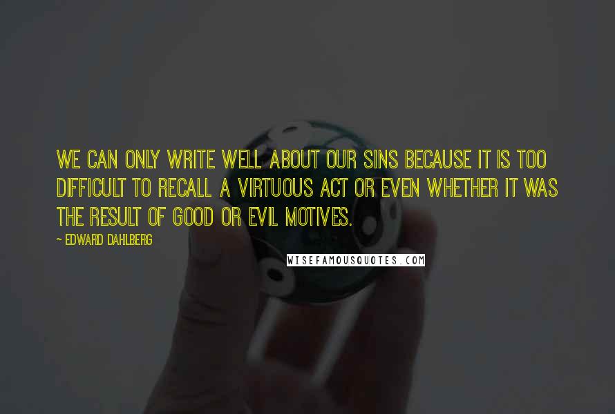 Edward Dahlberg Quotes: We can only write well about our sins because it is too difficult to recall a virtuous act or even whether it was the result of good or evil motives.