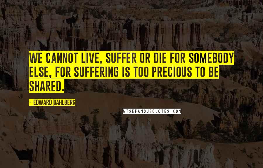 Edward Dahlberg Quotes: We cannot live, suffer or die for somebody else, for suffering is too precious to be shared.