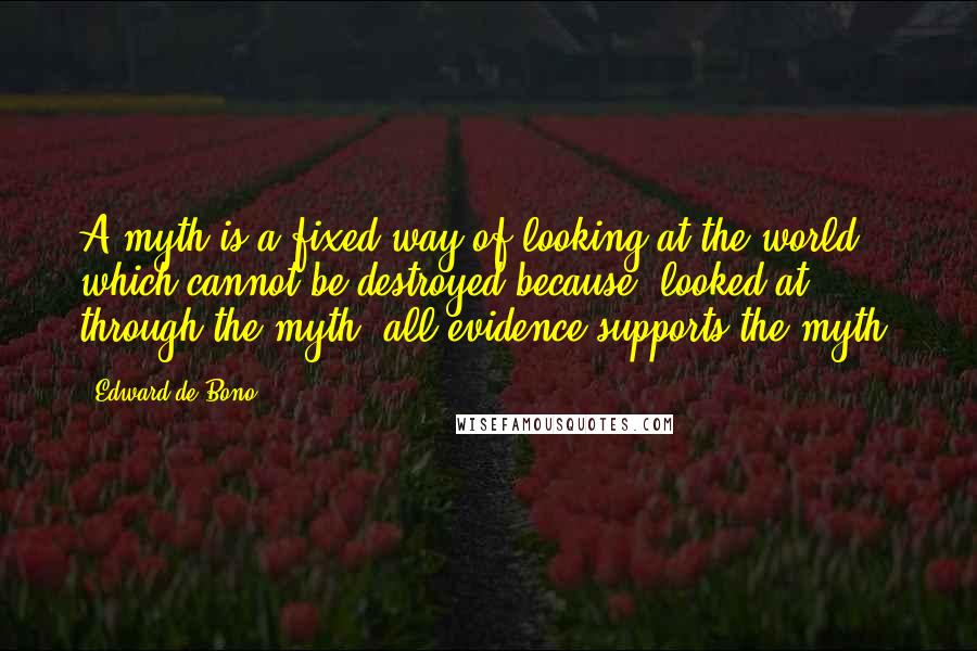 Edward De Bono Quotes: A myth is a fixed way of looking at the world which cannot be destroyed because, looked at through the myth, all evidence supports the myth.