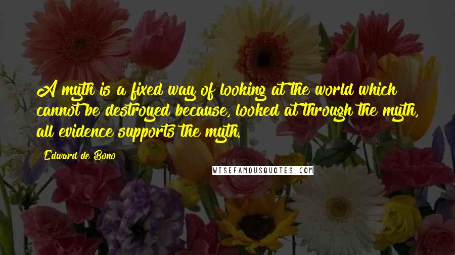 Edward De Bono Quotes: A myth is a fixed way of looking at the world which cannot be destroyed because, looked at through the myth, all evidence supports the myth.