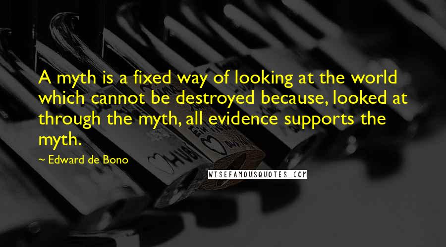 Edward De Bono Quotes: A myth is a fixed way of looking at the world which cannot be destroyed because, looked at through the myth, all evidence supports the myth.