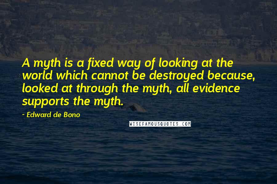 Edward De Bono Quotes: A myth is a fixed way of looking at the world which cannot be destroyed because, looked at through the myth, all evidence supports the myth.