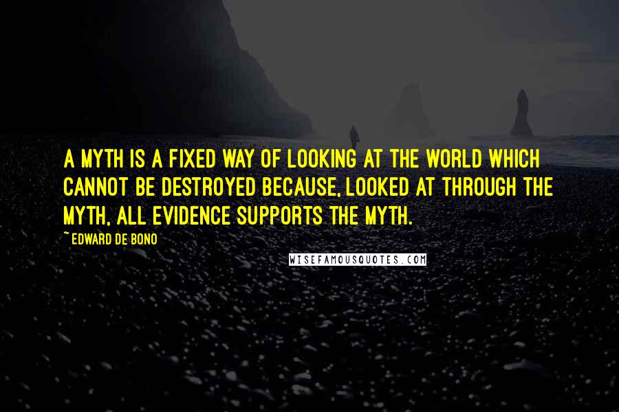 Edward De Bono Quotes: A myth is a fixed way of looking at the world which cannot be destroyed because, looked at through the myth, all evidence supports the myth.