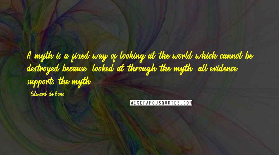 Edward De Bono Quotes: A myth is a fixed way of looking at the world which cannot be destroyed because, looked at through the myth, all evidence supports the myth.