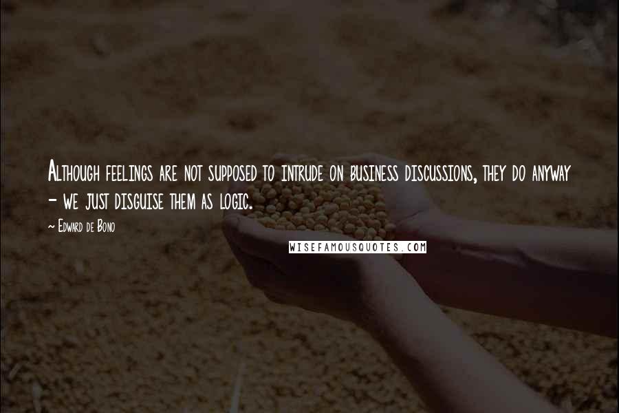 Edward De Bono Quotes: Although feelings are not supposed to intrude on business discussions, they do anyway - we just disguise them as logic.