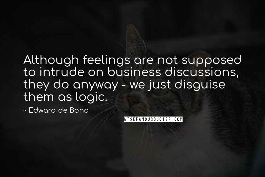 Edward De Bono Quotes: Although feelings are not supposed to intrude on business discussions, they do anyway - we just disguise them as logic.