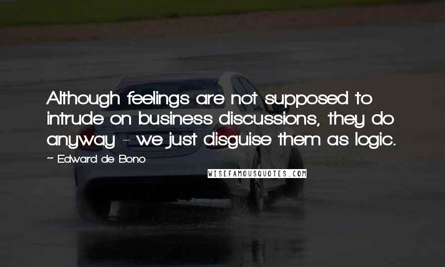 Edward De Bono Quotes: Although feelings are not supposed to intrude on business discussions, they do anyway - we just disguise them as logic.