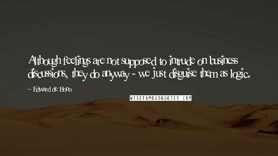 Edward De Bono Quotes: Although feelings are not supposed to intrude on business discussions, they do anyway - we just disguise them as logic.