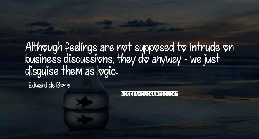 Edward De Bono Quotes: Although feelings are not supposed to intrude on business discussions, they do anyway - we just disguise them as logic.