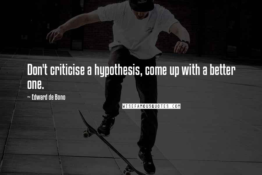 Edward De Bono Quotes: Don't criticise a hypothesis, come up with a better one.