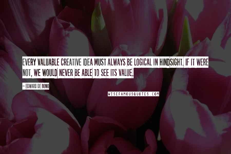 Edward De Bono Quotes: Every valuable creative idea must always be logical in hindsight. If it were not, we would never be able to see its value.