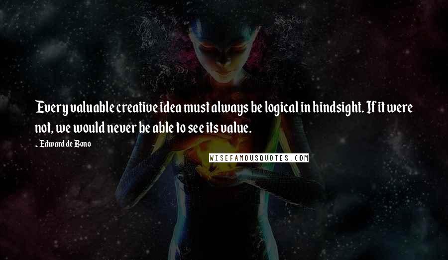 Edward De Bono Quotes: Every valuable creative idea must always be logical in hindsight. If it were not, we would never be able to see its value.