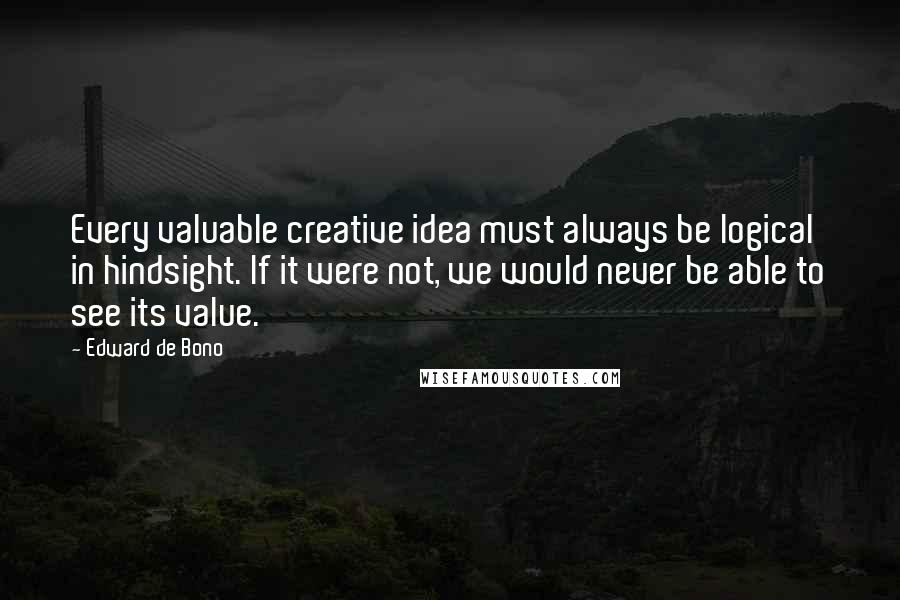 Edward De Bono Quotes: Every valuable creative idea must always be logical in hindsight. If it were not, we would never be able to see its value.