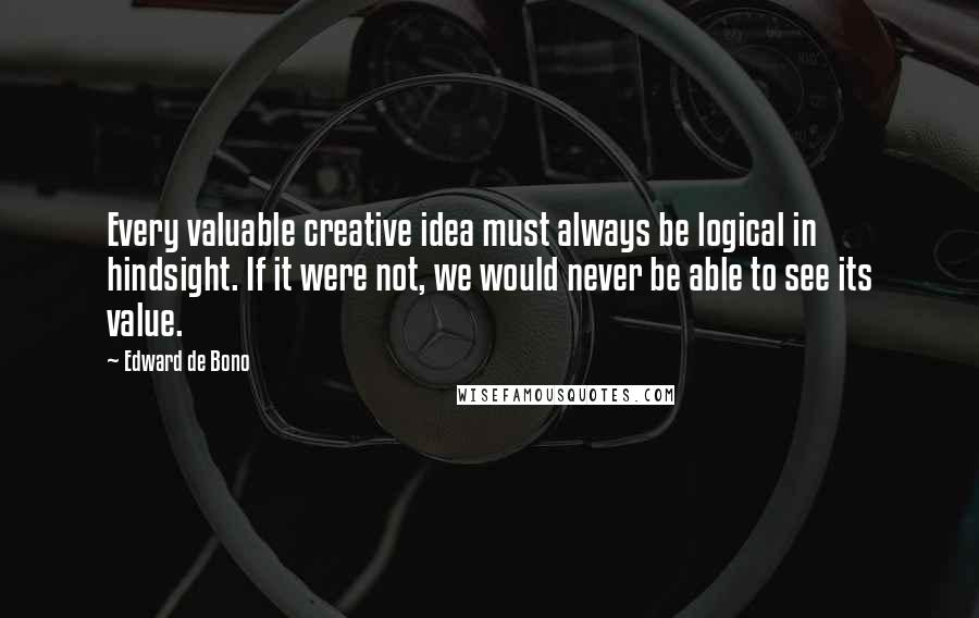 Edward De Bono Quotes: Every valuable creative idea must always be logical in hindsight. If it were not, we would never be able to see its value.