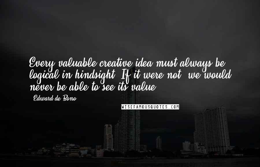 Edward De Bono Quotes: Every valuable creative idea must always be logical in hindsight. If it were not, we would never be able to see its value.