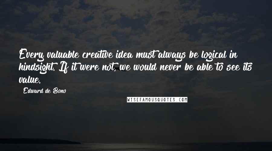 Edward De Bono Quotes: Every valuable creative idea must always be logical in hindsight. If it were not, we would never be able to see its value.