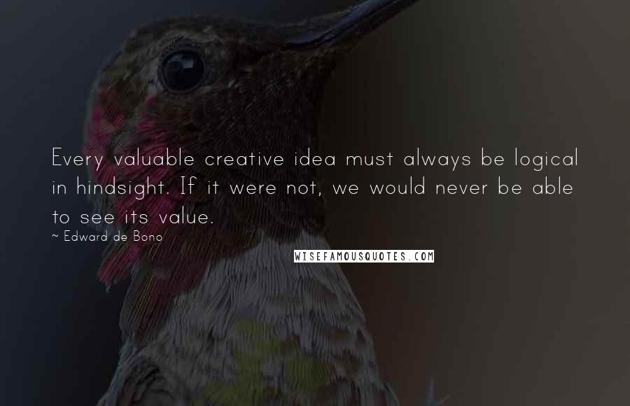 Edward De Bono Quotes: Every valuable creative idea must always be logical in hindsight. If it were not, we would never be able to see its value.