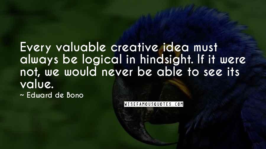 Edward De Bono Quotes: Every valuable creative idea must always be logical in hindsight. If it were not, we would never be able to see its value.