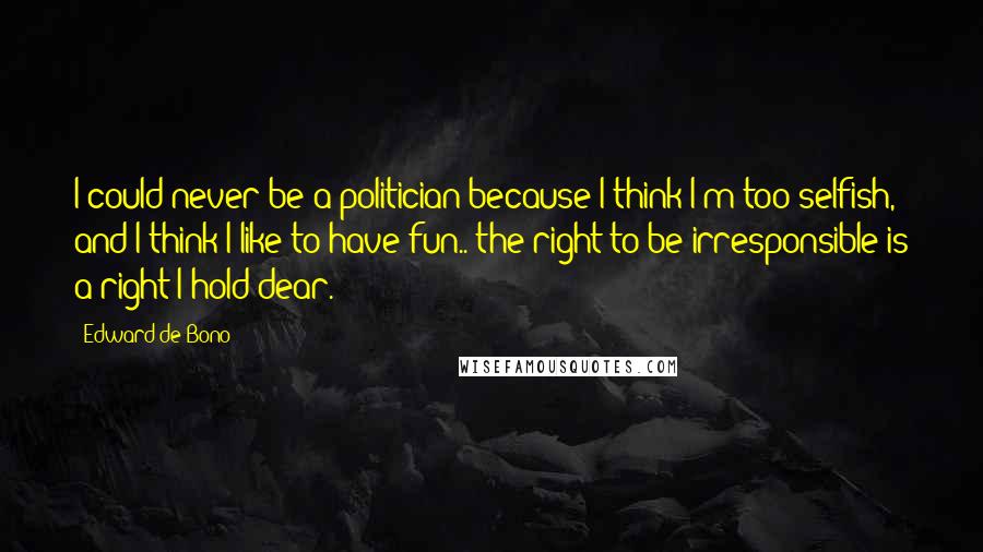 Edward De Bono Quotes: I could never be a politician because I think I'm too selfish, and I think I like to have fun.. the right to be irresponsible is a right I hold dear.