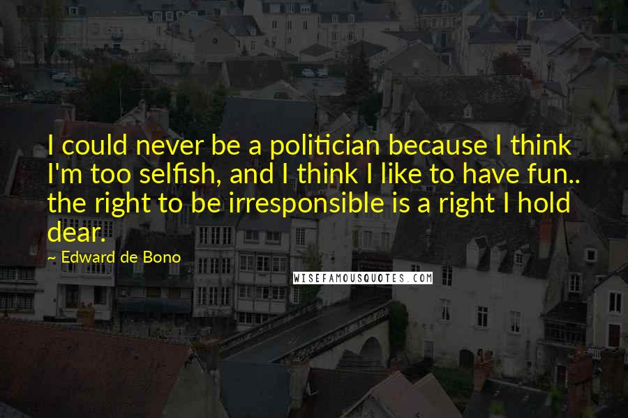 Edward De Bono Quotes: I could never be a politician because I think I'm too selfish, and I think I like to have fun.. the right to be irresponsible is a right I hold dear.