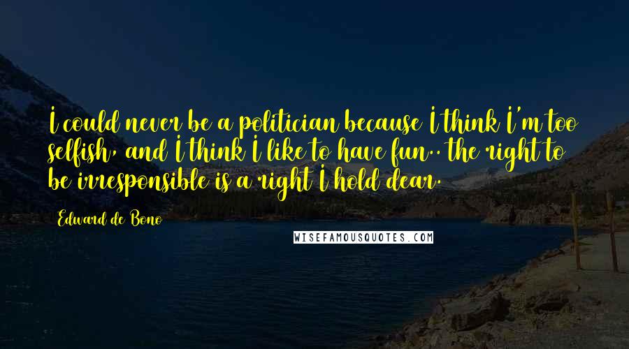 Edward De Bono Quotes: I could never be a politician because I think I'm too selfish, and I think I like to have fun.. the right to be irresponsible is a right I hold dear.