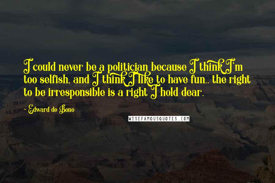 Edward De Bono Quotes: I could never be a politician because I think I'm too selfish, and I think I like to have fun.. the right to be irresponsible is a right I hold dear.