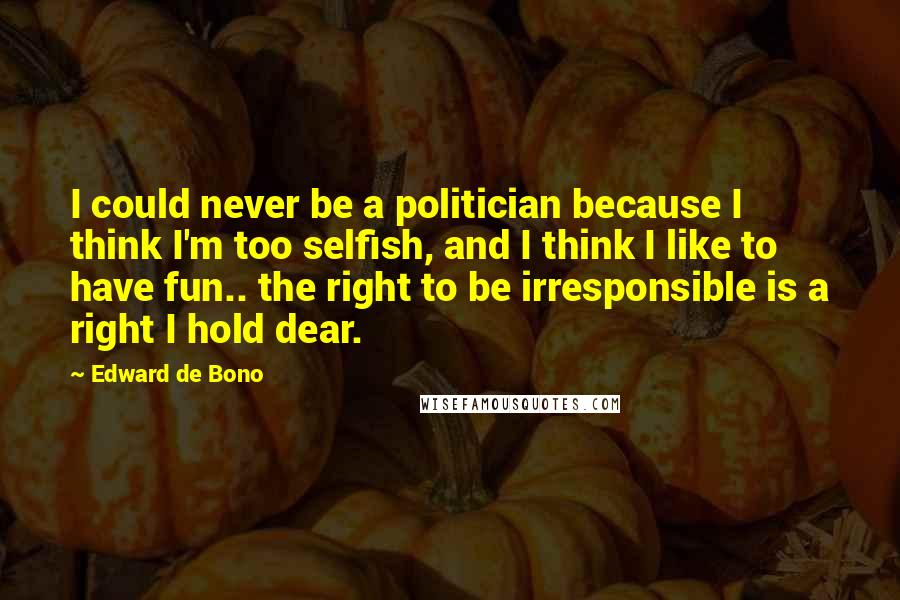 Edward De Bono Quotes: I could never be a politician because I think I'm too selfish, and I think I like to have fun.. the right to be irresponsible is a right I hold dear.