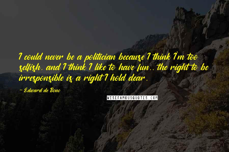 Edward De Bono Quotes: I could never be a politician because I think I'm too selfish, and I think I like to have fun.. the right to be irresponsible is a right I hold dear.