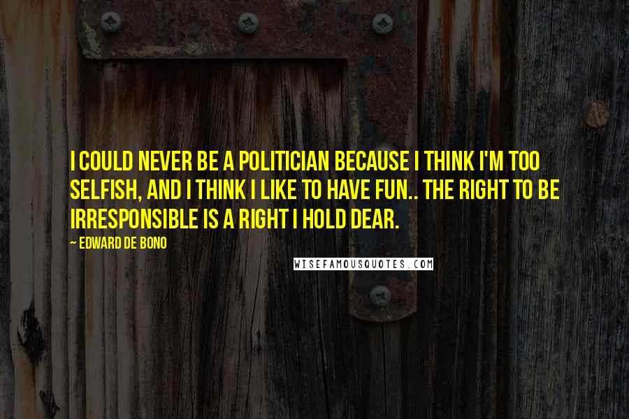 Edward De Bono Quotes: I could never be a politician because I think I'm too selfish, and I think I like to have fun.. the right to be irresponsible is a right I hold dear.