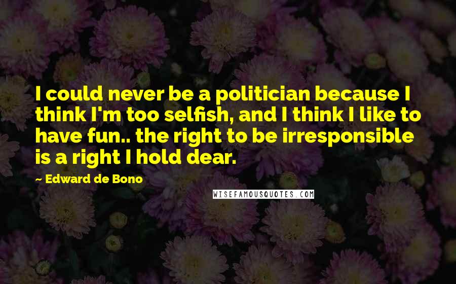 Edward De Bono Quotes: I could never be a politician because I think I'm too selfish, and I think I like to have fun.. the right to be irresponsible is a right I hold dear.