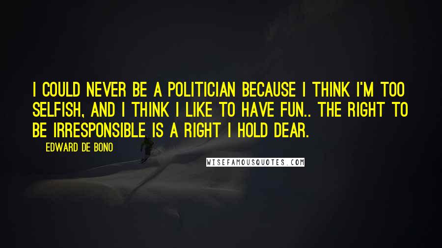 Edward De Bono Quotes: I could never be a politician because I think I'm too selfish, and I think I like to have fun.. the right to be irresponsible is a right I hold dear.