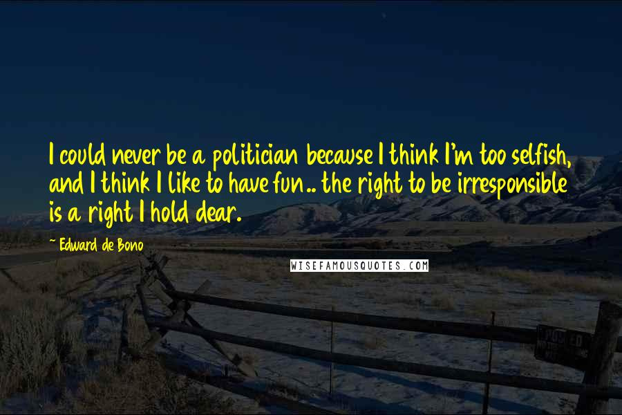 Edward De Bono Quotes: I could never be a politician because I think I'm too selfish, and I think I like to have fun.. the right to be irresponsible is a right I hold dear.