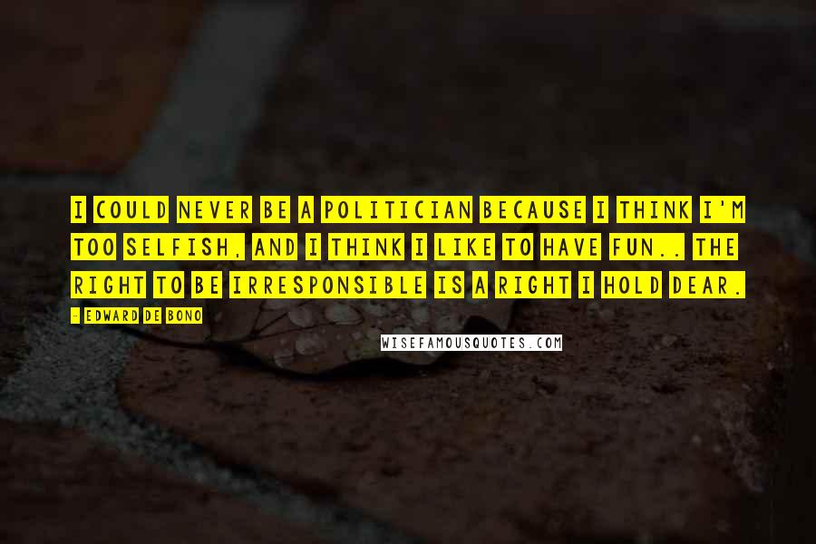 Edward De Bono Quotes: I could never be a politician because I think I'm too selfish, and I think I like to have fun.. the right to be irresponsible is a right I hold dear.