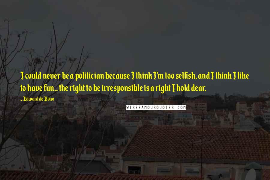 Edward De Bono Quotes: I could never be a politician because I think I'm too selfish, and I think I like to have fun.. the right to be irresponsible is a right I hold dear.