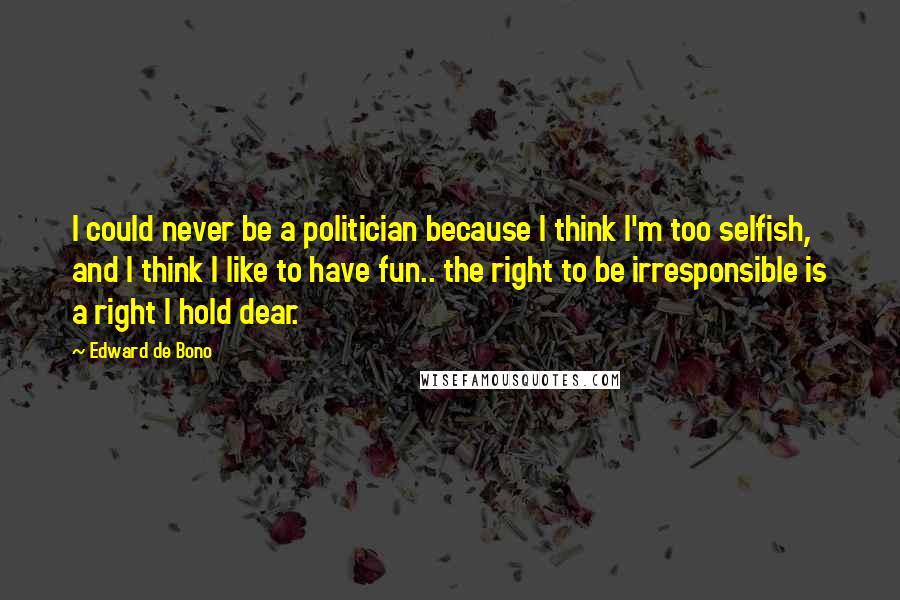 Edward De Bono Quotes: I could never be a politician because I think I'm too selfish, and I think I like to have fun.. the right to be irresponsible is a right I hold dear.