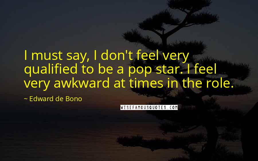 Edward De Bono Quotes: I must say, I don't feel very qualified to be a pop star. I feel very awkward at times in the role.