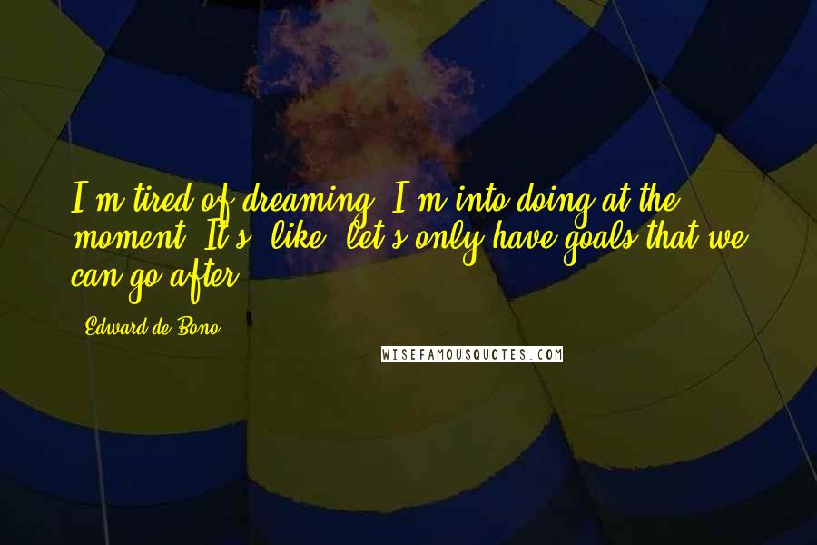 Edward De Bono Quotes: I'm tired of dreaming. I'm into doing at the moment. It's, like, let's only have goals that we can go after.