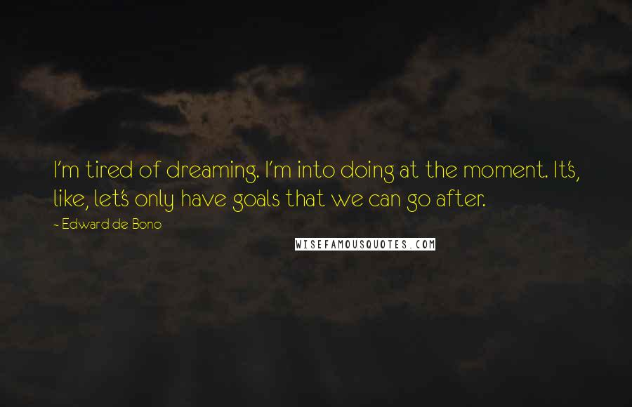 Edward De Bono Quotes: I'm tired of dreaming. I'm into doing at the moment. It's, like, let's only have goals that we can go after.