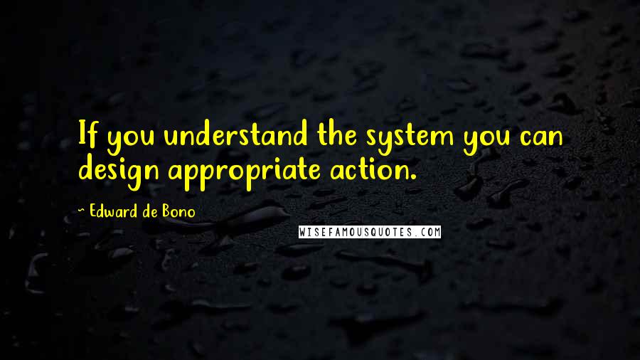 Edward De Bono Quotes: If you understand the system you can design appropriate action.